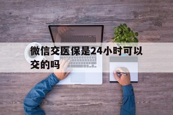 伊春最新微信交医保是24小时可以交的吗方法分析(最方便真实的伊春微信上交医保多久到账方法)